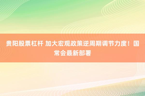 贵阳股票杠杆 加大宏观政策逆周期调节力度！国常会最新部署