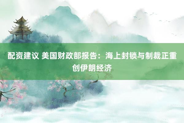 配资建议 美国财政部报告：海上封锁与制裁正重创伊朗经济